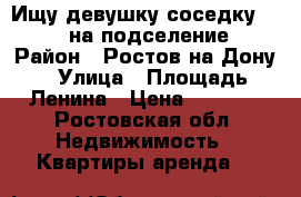 Ищу девушку-соседку 18-22 на подселение › Район ­ Ростов-на-Дону › Улица ­ Площадь Ленина › Цена ­ 5 000 - Ростовская обл. Недвижимость » Квартиры аренда   